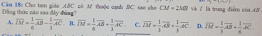 n_1-(3,3). 
Câu 18: Cho tam giác ABC có M thuộc cạnh BC sao cho CM=2MB và / là trung điểm của AB
Đăng thức nào sau đây đúng?
A. overline IM= 1/6 overline AB- 1/3 overline AC B. vector IM= 1/6 vector AB+ 1/3 vector AC. C. vector IM= 1/3 vector AB+ 1/3 vector AC. D. overline IM= 1/3 overline AB+ 1/6 overline AC.