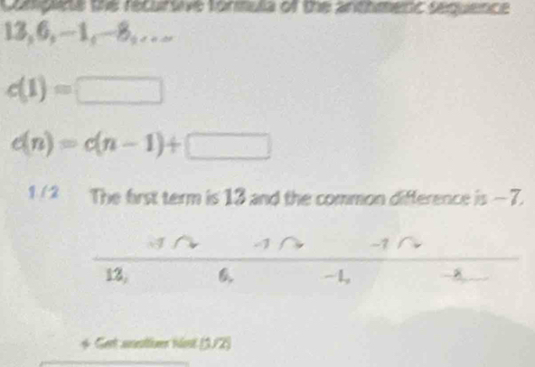 Complite the recursive fortula of the anthmenc sequence
13, 6, -1, -8,….
c(1)=□
c(n)=c(n-1)+□
1 / 2 The first term is 13 and the common difference is — 7.
A -1 -7
13, - 1,
8
* Gert anattuer hist (3/2)