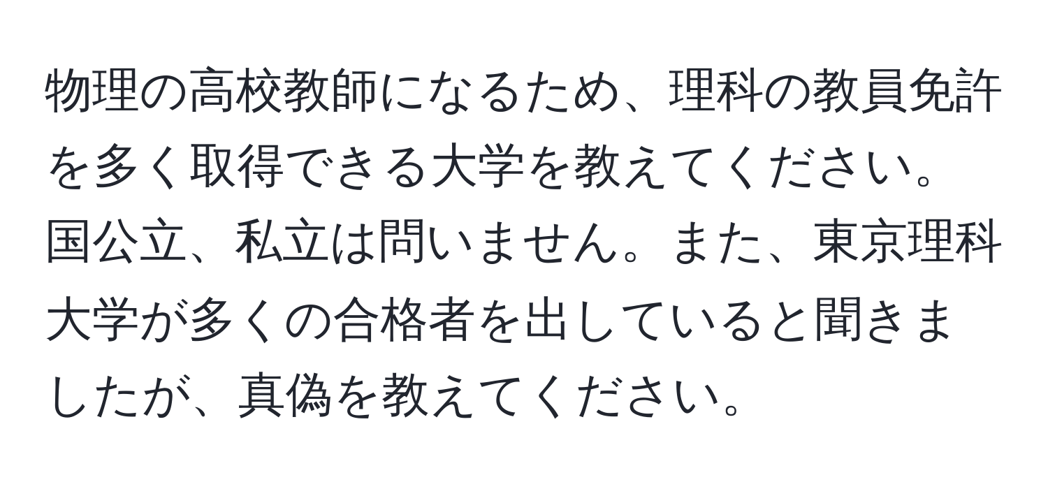 物理の高校教師になるため、理科の教員免許を多く取得できる大学を教えてください。国公立、私立は問いません。また、東京理科大学が多くの合格者を出していると聞きましたが、真偽を教えてください。