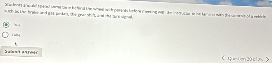 Students should spend some time behind the wheel with parents before meeting with the instructor to be familiar with the controls of a vehicle
such as the brake and gas pedals, the gear shift, and the turn signal.
True.
False.
Submit answer Question 20 of 25