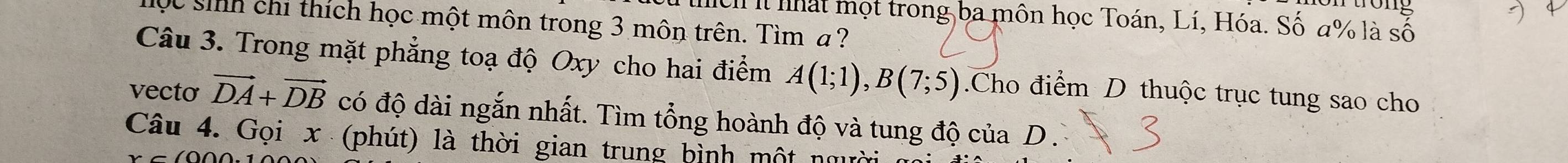 it nhất mọt trong ba môn học Toán, Lí, Hóa. Số a% là số 
Qc sinh chi thích học một môn trong 3 môn trên. Tìm ? 
Câu 3. Trong mặt phẳng toạ độ Oxy cho hai điểm A(1;1), B(7;5).Cho điểm D thuộc trục tung sao cho 
vecto vector DA+vector DB có độ dài ngắn nhất. Tìm tổng hoành độ và tung độ của D . 
Câu 4. Gọi x (phút) là thời gian trung bình một người