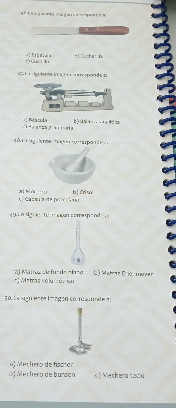 La siguiente imagen corresponde a:
.
a) Espátula b) Cucharilla
c) Cuchillo
47. La siguiente imagen corresponde a:
a) Báscula b) Balanza analítica
c) Balanza granataria
48.La siguiente imagen corresponde a:
a) Mortero b) Crisol
c) Cápsula de porcelana
49.La siguiente imagen corresponde a:
a) Matraz de fondo plano b) Matraz Erlenmeyer
c) Matraz volumétrico
50. La siguiente imagen corresponde a:
a) Mechero de fischer
b) Mechero de bunsen c) Mechero teclú