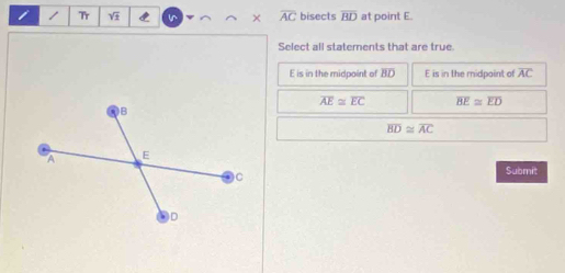 Tr C × overline AC bisects overline BD at point E.
Select all staterents that are true
E is in the midpoint of BD E is in the midpoint of overline AC
overline AE≌ overline EC overline BE≌ overline ED
overline BD≌ overline AC
Submit