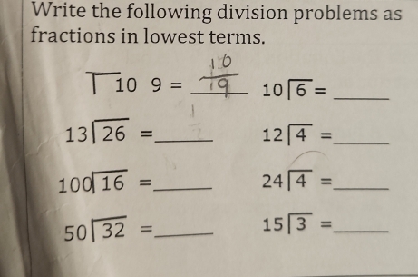 Write the following division problems as 
fractions in lowest terms.
T_10 _ beginarrayr 10encloselongdiv 6endarray _
beginarrayr 13encloselongdiv 26endarray = _
12sqrt(4)= _ 
_ 100encloselongdiv 16=
24encloselongdiv 4= _
50encloselongdiv 32= _
15encloselongdiv 3= _