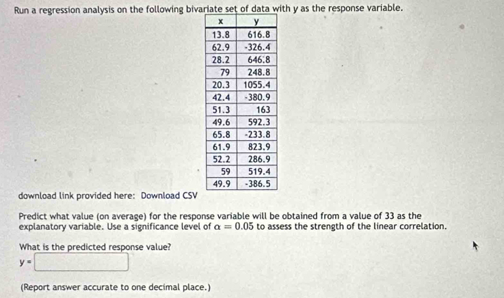 Run a regression analysis on the following bivariate set of data with y as the response variable. 
download link provided here: Download CSV 
Predict what value (on average) for the response variable will be obtained from a value of 33 as the 
explanatory variable. Use a significance level of alpha =0.05 to assess the strength of the linear correlation. 
What is the predicted response value?
y=□
(Report answer accurate to one decimal place.)