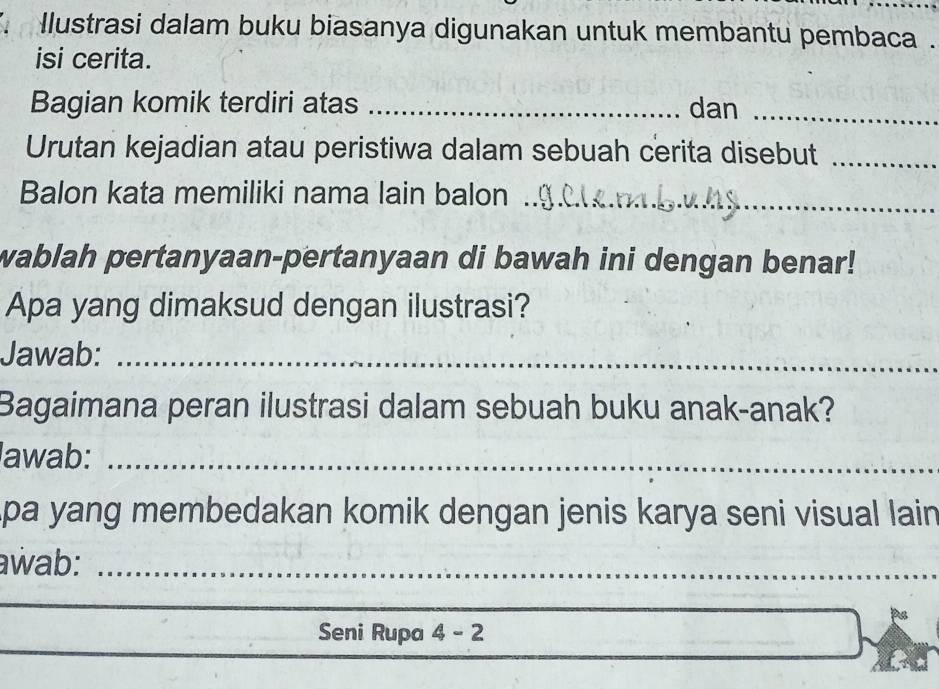 Ilustrasi dalam buku biasanya digunakan untuk membantu pembaca . 
isi cerita. 
Bagian komik terdiri atas _dan_ 
Urutan kejadian atau peristiwa dalam sebuah cerita disebut_ 
Balon kata memiliki nama lain balon_ 
wablah pertanyaan-pertanyaan di bawah ini dengan benar! 
Apa yang dimaksud dengan ilustrasi? 
Jawab:_ 
Bagaimana peran ilustrasi dalam sebuah buku anak-anak? 
lawab:_ 
pa yang membedakan komik dengan jenis karya seni visual lain 
awab:_ 
_ 
_ 
_ 
_ 
Seni Rupa 4 - 2