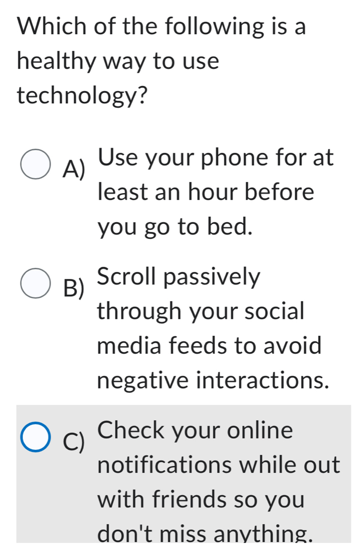 Which of the following is a
healthy way to use
technology?
A) Use your phone for at
least an hour before
you go to bed.
B) Scroll passively
through your social
media feeds to avoid
negative interactions.
C) Check your online
notifications while out
with friends so you
don't miss anvthing.