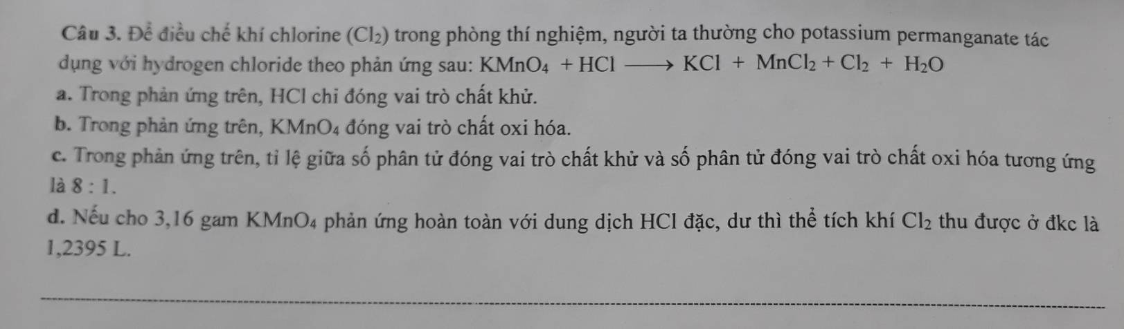 Để điều chế khí chlorine a (Cl_2) trong phòng thí nghiệm, người ta thường cho potassium permanganate tác
dụng với hydrogen chloride theo phản ứng sau: KMnO_4+HClto KCl+MnCl_2+Cl_2+H_2O
a. Trong phản ứng trên, HCl chỉ đóng vai trò chất khử.
b. Trong phản ứng trên, KMnO₄ đóng vai trò chất oxi hóa.
c. Trong phản ứng trên, tỉ lệ giữa số phân tử đóng vai trò chất khử và số phân tử đóng vai trò chất oxi hóa tương ứng
là 8:1.
d. Nếu cho 3,16 gam KMnO4 phản ứng hoàn toàn với dung dịch HCl đặc, dư thì thể tích khí Cl_2 thu được ở đkc là
1,2395 L.
_