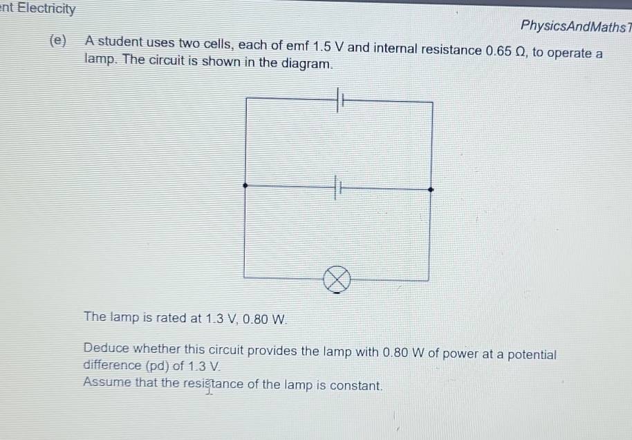 ent Electricity 
PhysicsAndMaths1 
(e) A student uses two cells, each of emf 1.5 V and internal resistance 0.65 Ω, to operate a 
lamp. The circuit is shown in the diagram. 
The lamp is rated at 1.3 V, 0.80 W. 
Deduce whether this circuit provides the lamp with 0.80 W of power at a potential 
difference (pd) of 1.3 V. 
Assume that the resistance of the lamp is constant.