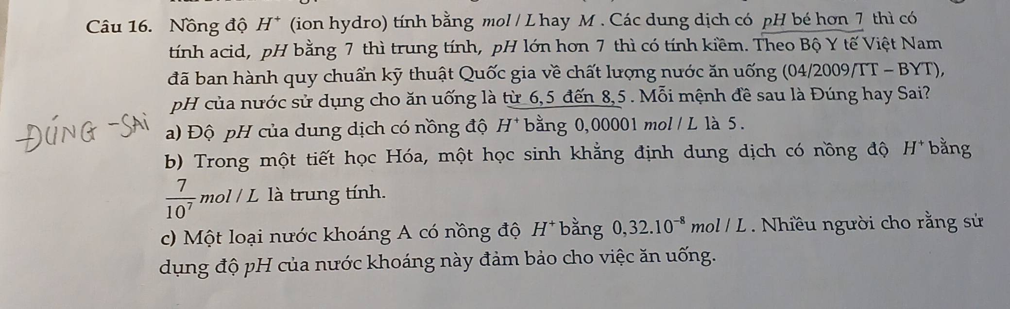 Nồng độ H^+ (ion hydro) tính bằng mol / Lhay M . Các dung dịch có pH bé hơn 7 thì có 
tính acid, pH bằng 7 thì trung tính, pH lớn hơn 7 thì có tính kiềm. Theo Bộ Y tế Việt Nam 
đã ban hành quy chuẩn kỹ thuật Quốc gia về chất lượng nước ăn uống (04/2009/TT - BYT), 
pH của nước sử dụng cho ăn uống là từ 6,5 đến 8,5. Mỗi mệnh đề sau là Đúng hay Sai? 
a) Độ pH của dung dịch có nồng độ H* bằng 0,00001 mol / L là 5. 
b) Trong một tiết học Hóa, một học sinh khẳng định dung dịch có nồng độ H^+ bằng
 7/10^7 mol/L là trung tính. 
c) Một loại nước khoáng A có nồng độ H^+ bằng 0, 32.10^(-8)mol/L Nhiều người cho rằng sử 
dụng độ pH của nước khoáng này đảm bảo cho việc ăn uống.