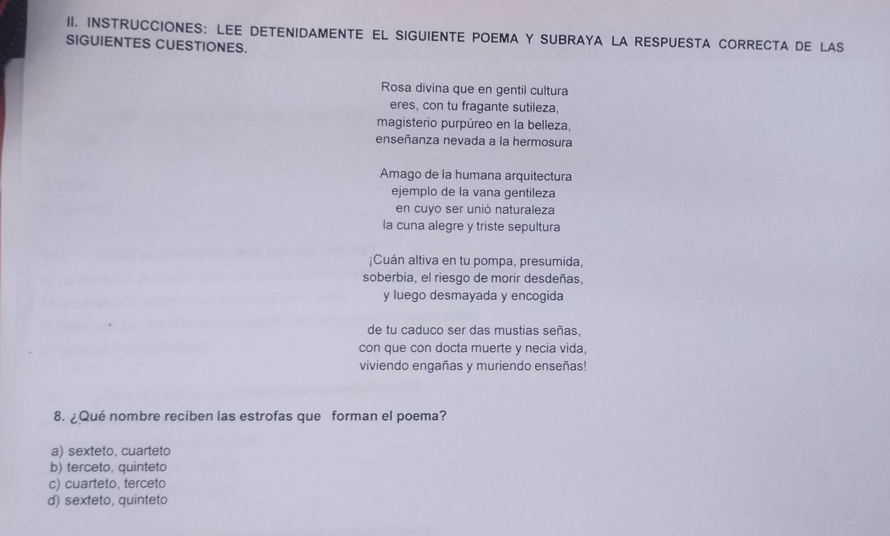 INSTRUCCIONES: LEE DETENIDAMENTE EL SIGUIENTE POEMA Y SUBRAYA LA RESPUESTA CORRECTA DE LAS
SIGUIENTES CUESTIONES.
Rosa divina que en gentil cultura
eres, con tu fragante sutileza,
magisterio purpúreo en la belleza,
enseñanza nevada a la hermosura
Amago de la humana arquitectura
ejemplo de la vana gentileza
en cuyo ser unió naturaleza
la cuna alegre y triste sepultura
¡Cuán altiva en tu pompa, presumida,
soberbia, el riesgo de morir desdeñas,
y luego desmayada y encogida
de tu caduco ser das mustias señas,
con que con docta muerte y necia vida,
viviendo engañas y muriendo enseñas!
8. ¿Qué nombre reciben las estrofas que forman el poema?
a) sexteto, cuarteto
b) terceto, quinteto
c) cuarteto, terceto
d) sexteto, quinteto