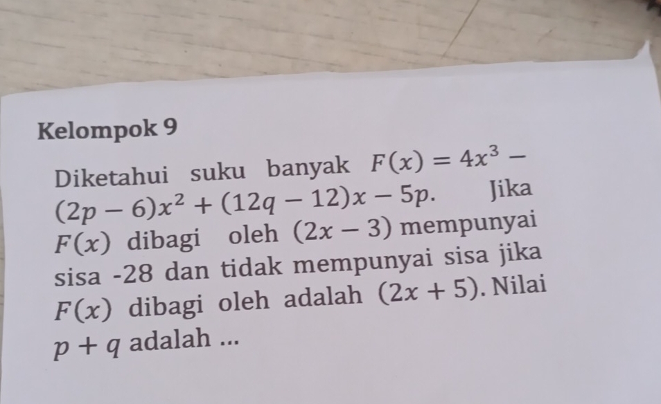 Kelompok 9 
Diketahui suku banyak F(x)=4x^3-
(2p-6)x^2+(12q-12)x-5p. Jika
F(x) dibagi oleh (2x-3) mempunyai 
sisa - 28 dan tidak mempunyai sisa jika
F(x) dibagi oleh adalah (2x+5). Nilai
p+q adalah ...