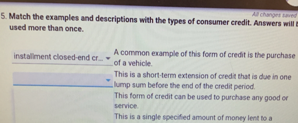 All changes saved
5. Match the examples and descriptions with the types of consumer credit. Answers will 
used more than once.
A common example of this form of credit is the purchase
installment closed-end cr... of a vehicle.
This is a short-term extension of credit that is due in one
lump sum before the end of the credit period.
This form of credit can be used to purchase any good or
service.
This is a single specified amount of money lent to a