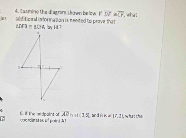 Examine the diagram shown below. If overline DF≌ overline CF, , what 
les additional information is needed to prove that
△ DFB≌ △ CFA by HL? 
e 6. If the midpoint of overline AB is at (3,6) , and B is at (7,2) , what the
overline AB coordinates of point A?