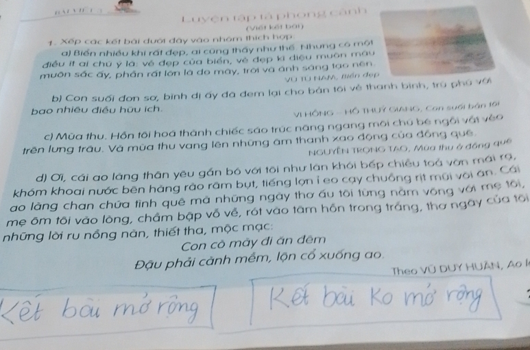 Luyện tập tả phong cảnh 
(Viết kết bái) 
1. Xếp các kết bái dưới đây vào nhóm thích hợp 
a) Biển nhiều khi rất đẹp, ai cũng thấy như thế. Nhưng có một 
điều ít ai chú y là: về đẹp của biển, vẻ đẹp ki diệu muôn mau 
muôn sắc ấy, phần rất lớn là do mày, trời và ánh sáng tạo nền 
Vũ TÚ NAM, Biến đẹp 
b) Con suối đơn sơ, bình dị ấy đã đem lại cho bản tôi vẻ thanh bình, trú phú với 
bao nhiêu điều hữu ích. 
VI HÔNG - Hồ THUY GIANG, Con suối bản 191 
c) Mùa thu. Hỗn tôi hoá thành chiếc sáo trúc năng ngang môi chú bé ngôi vật véo 
trên lưng trâu. Và mùa thu vang lên những âm thanh xao động của đồng quê. 
NGUYÊN TRONG TAO, Mùa thu ở đồng qu6 
d) Ơi, cái ao làng thân yêu gần bó với tôi như làn khói bếp chiều toả vờn mái r9, 
khóm khoai nước bēn hàng rào râm bụt, tiếng lợn ỉ eo cay chuồng rịt mũi voi ăn. Cái 
ao làng chan chứa tình quê mã những ngày thơ ấu tôi từng năm vống với mẹ tôi, 
mẹ ôm tôi vào lòng, chẩm bập vố về, rót vào tâm hồn trong tráng, thơ ngày của tôi 
những lời ru nồng nàn, thiết tha, mộc mạc: 
Con cò mày đi ăn đêm 
Đậu phải cảnh mêm, lộn cổ xuống ao. 
Theo Vũ DUY HUÂN, Ao là