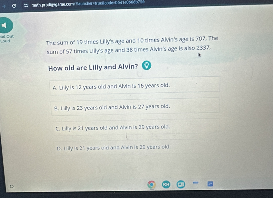 ad Out
Loud
The sum of 19 times Lilly's age and 10 times Alvin's age is 707. The
sum of 57 times Lilly's age and 38 times Alvin's age is also 2337.
How old are Lilly and Alvin?
A. Lilly is 12 years old and Alvin is 16 years old.
B. Lilly is 23 years old and Alvin is 27 years old.
C. Lilly is 21 years old and Alvin is 29 years old.
D. Lilly is 21 years old and Alvin is 29 years old.