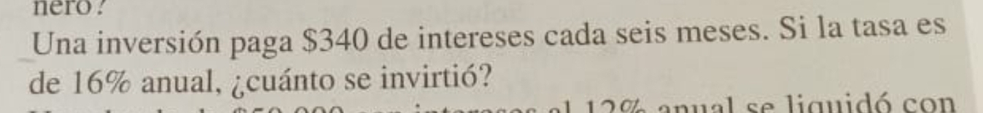 nero . 
Una inversión paga $340 de intereses cada seis meses. Si la tasa es 
de 16% anual, ¿cuánto se invirtió? 
E 12% anual se liquidó con