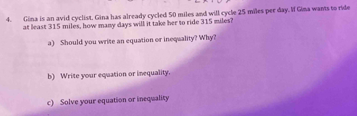 Gina is an avid cyclist. Gina has already cycled 50 miles and will cycle 25 miles per day. If Gina wants to ride 
at least 315 miles, how many days will it take her to ride 315 miles? 
a) Should you write an equation or inequality? Why? 
b) Write your equation or inequality. 
c) Solve your equation or inequality