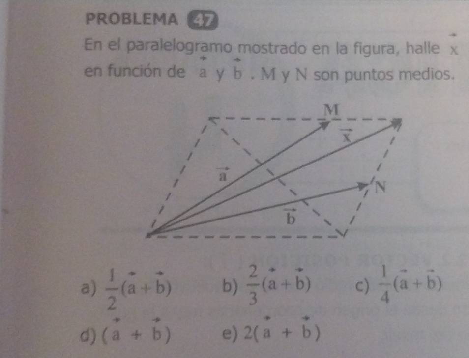 PROBLEMA 47
En el paralelogramo mostrado en la figura, halle x
en función de a V vector b. M y N son puntos medios.
a)  1/2 (vector a+vector b) b)  2/3 (vector a+vector b) c)  1/4 (vector a+vector b)
d) (vector a+vector b) e) 2(vector a+vector b)