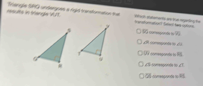 Viangle SPQ undergoes a figid transformation that Which statements are true regarding the
1esulte in Miangle VUT transformation? Sdect two options.
overline SO conespoçós le overline YU,
∠ 2 3 corresponds to _U.
overline UI
conresponds to overline PS.
LS comesçonde to ∠ 1
overline OS corressonds to overline KS