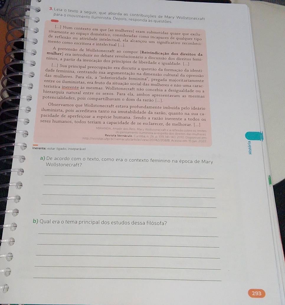 Leia o texto a seguir, que aborda as contribuições de Mary Wollstonecraft
para o movimento iluminista. Depois, responda às questões
[...] Num contexto em que [as mulheres] eram submetidas quase que exclu
sivamente ao espaço doméstico, consideradas como incapazes de qualquer tipo
de reflexão ou atividade intelectual, ela alcançou um significativo reconheci
mento como escritora e intelectual [...]
A pretensão de Wollstonecraft ao compor [Reivindicação dos direitos da
mulher] era introduzir no debate revolucionário a discussão dos direitos femi
ninos, a partir da invocação dos princípios de liberdade e igualdade. [...]
[...] Sua principal preocupação era discutir a questão da formação da identi-
dade feminina, centrando sua argumentação na dimensão cultural da opressão
das mulheres. Para ela, a “inferioridade feminina”, pregada majoritariamente
entre os iluministas, era fruto da situação social das mulheres e não uma carac
terística inerente às mesmas. Wollstonecraft não concebia a desigualdade ou a
hierarquia natural entre os sexos. Para ela, ambos apresentavam as mesmas
potencialidades, pois compartilhavam o dom da razão [...].
Observamos que Wollstonecraft estava profundamente imbuída pelo ideário
iluminista, pois acreditava tanto na imutabilidade da razão, quanto na sua ca-
pacidade de aperfeiçoar a espécie humana. Sendo a razão inerente a todos os
seres humanos, todos teriam a capacidade de se esclarecer, de melhorar. [...]
MIRANDA, Anadir dos Reis. Mary Wollstonecraft e a reflexão sobre os limites
do pensamento iluminista a respeito dos direitos das mulheres
Revista Vernáculo, Curítiba, n. 26. p. 109, 141-143, 2010, Disponível em
http://revistas.ufpr.br/vernaculo/article/view/20742/20618. Acesso em 15 jun. 2022
Inerente: estar ligado; inseparável
3
a) De acordo com o texto, como era o contexto feminino na época de Mary
Wollstonecraft?
_
_
_
_
_
b) Qual era o tema principal dos estudos dessa filósofa?
_
_
_
_
_
293