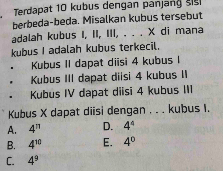 Terdapat 10 kubus dengan panjang sisi
berbeda-beda. Misalkan kubus tersebut
adalah kubus I, II, III, . . . X di mana
kubus I adalah kubus terkecil.
Kubus II dapat diisi 4 kubus I
Kubus III dapat diisi 4 kubus II
Kubus IV dapat diisi 4 kubus III
Kubus X dapat diisi dengan . . . kubus I.
A. 4^(11)
D. 4^4
B. 4^(10) E. 4^0
C. 4^9