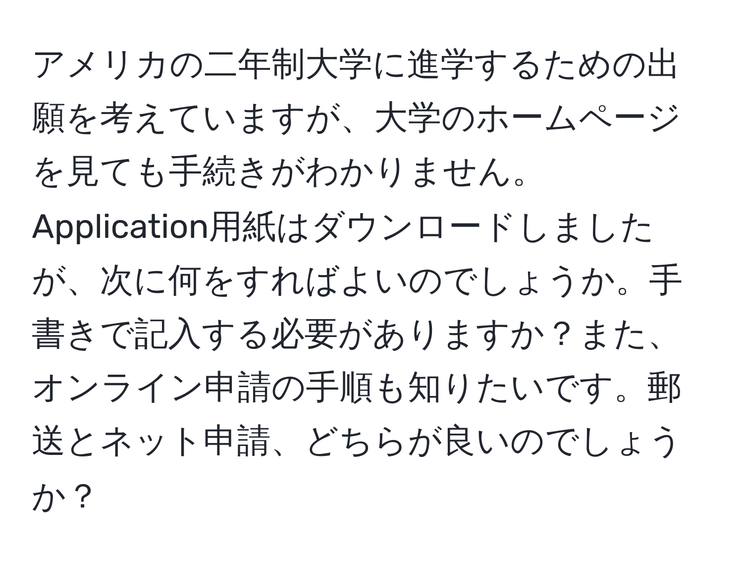 アメリカの二年制大学に進学するための出願を考えていますが、大学のホームページを見ても手続きがわかりません。Application用紙はダウンロードしましたが、次に何をすればよいのでしょうか。手書きで記入する必要がありますか？また、オンライン申請の手順も知りたいです。郵送とネット申請、どちらが良いのでしょうか？
