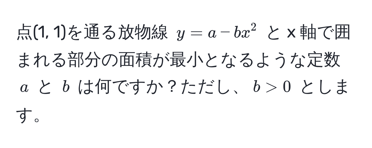 点(1, 1)を通る放物線 $y = a - b x^2$ と x 軸で囲まれる部分の面積が最小となるような定数 $a$ と $b$ は何ですか？ただし、$b > 0$ とします。