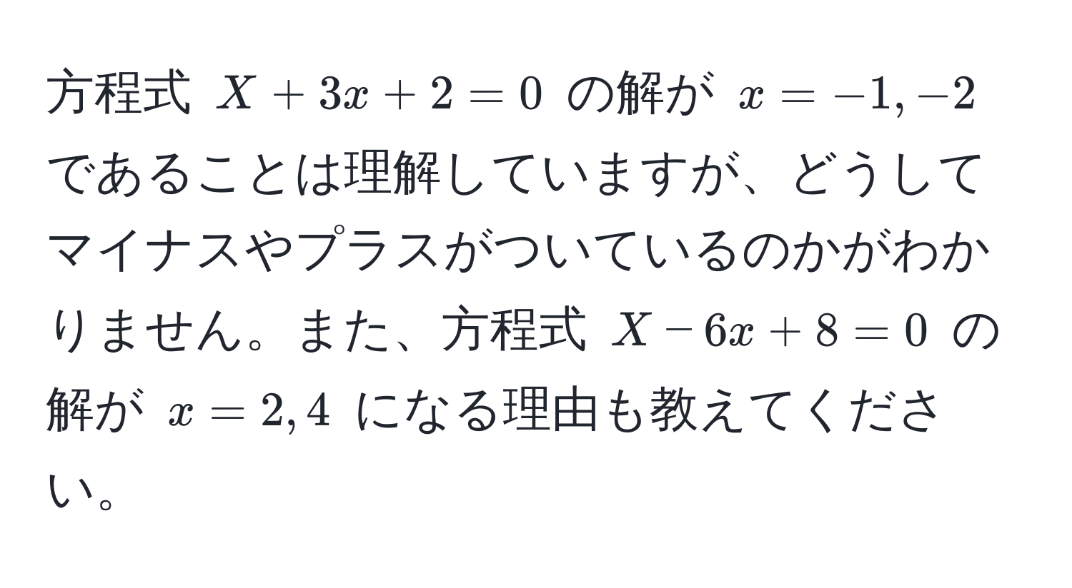 方程式 $X + 3x + 2 = 0$ の解が $x = -1, -2$ であることは理解していますが、どうしてマイナスやプラスがついているのかがわかりません。また、方程式 $X - 6x + 8 = 0$ の解が $x = 2, 4$ になる理由も教えてください。