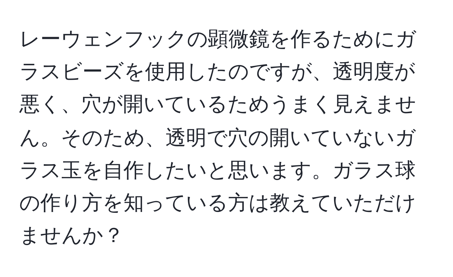 レーウェンフックの顕微鏡を作るためにガラスビーズを使用したのですが、透明度が悪く、穴が開いているためうまく見えません。そのため、透明で穴の開いていないガラス玉を自作したいと思います。ガラス球の作り方を知っている方は教えていただけませんか？