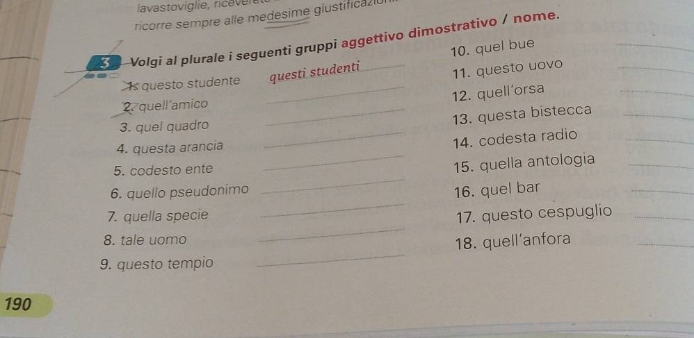 lavastoviglie, ricever 
ricorre sempre alle medesime giustificaz 
3 I Volgi al plurale i seguenti gruppi aggettivo dimostrativo / nome. 
10. quel bue 
Is questo studente questi studenti 
11. questo uovo_ 
_12. quell'orsa 
_ 
2. quell amico_ 
3. quel quadro 
13. questa bistecca_ 
4. questa arancia 
_14. codesta radio_ 
_ 
5. codesto ente 
_ 
15. quella antologia_ 
_ 
6. quello pseudonimo 16. quel bar 
_ 
7. quella specie 17. questo cespuglio_ 
8. tale uomo 
_ 
18. quell'anfora 
_ 
9. questo tempio 
_ 
190