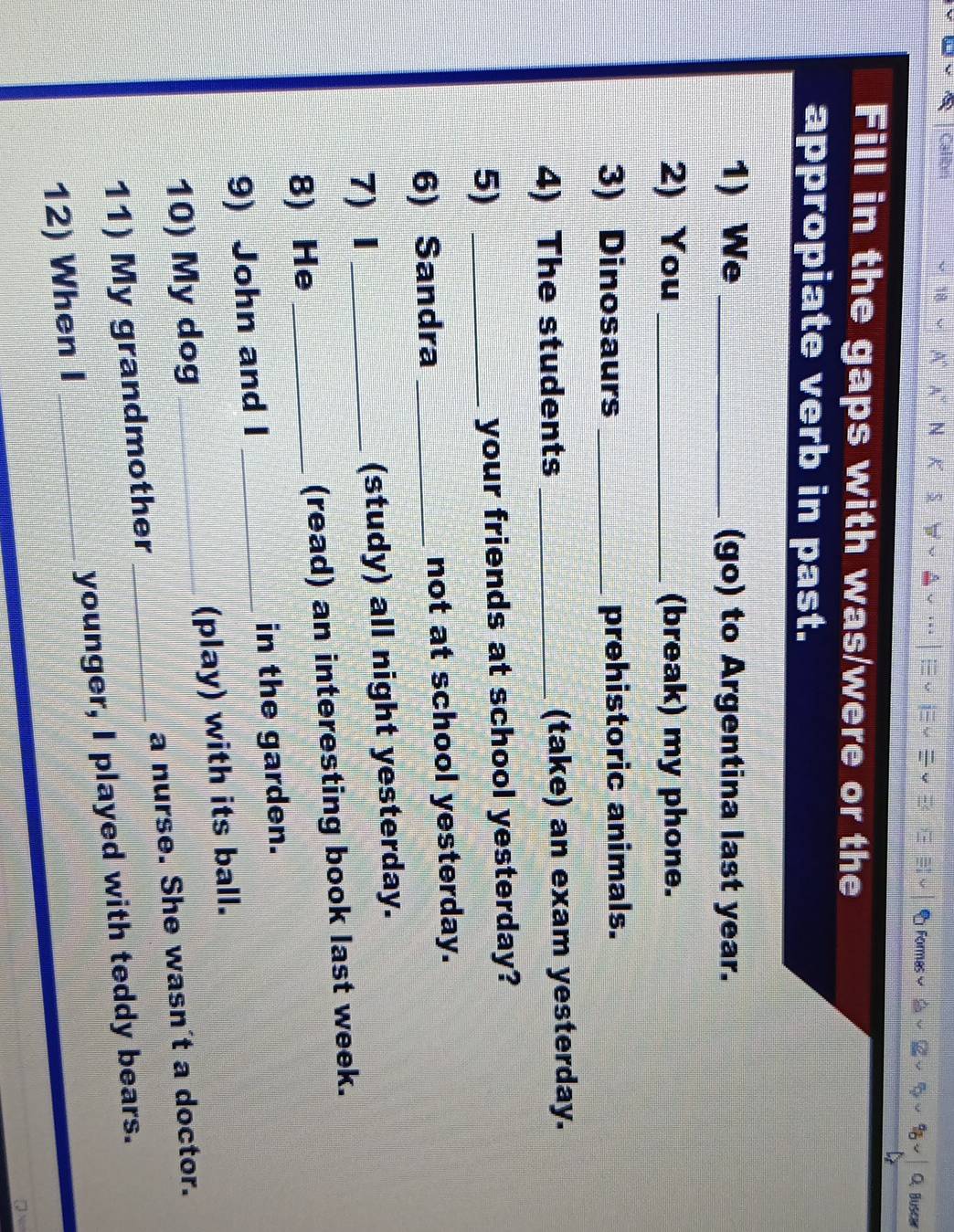 Calibn 
18 
N 
Formas C. Buscar 
Fill in the gaps with was/were or the 
appropiate verb in past. 
1) We _(go) to Argentina last year. 
2) You _(break) my phone. 
3) Dinosaurs _prehistoric animals. 
4) The students _(take) an exam yesterday. 
5) _your friends at school yesterday? 
6) Sandra _not at school yesterday. 
7) Ⅰ _(study) all night yesterday. 
8) He _(read) an interesting book last week. 
9) John and I _in the garden. 
10) My dog _(play) with its ball. 
11) My grandmother _a nurse. She wasn't a doctor. 
12) When I _younger, I played with teddy bears.