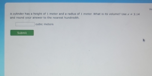 A cylinder has a height of 1 meter and a radius of 1 meter. What is its volume? Use π approx 3.14
and round your answer to the nearest hundredth.
□ cubic meters
Submit