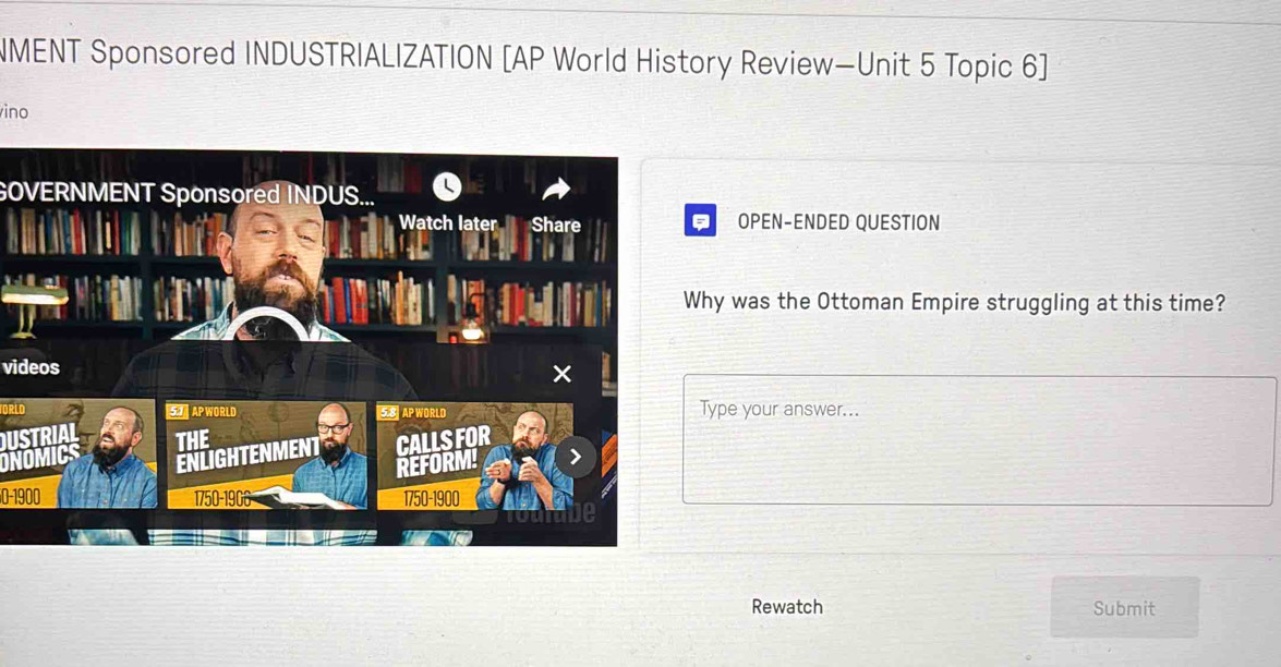 NMENT Sponsored INDUSTRIALIZATION [AP World History Review—Unit 5 Topic 6] 
ino 
GOVERNMENT Sponsored INDUS... 
OPEN-ENDED QUESTION 
hy was the Ottoman Empire struggling at this time? 
videos 
Type your answer... 
USTRI 
0-1900 
Rewatch Submit