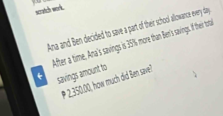 youre 
scratch work. 
Ana and Ben decided to save a part of their school allowance every day
After a time, Ana's savings is 35% more than Ben's savings. If their tota 
savings amount to
2,350.00, how much did Ben save?