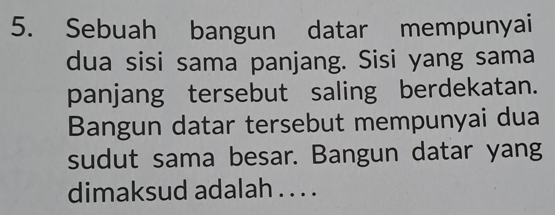 Sebuah bangun datar mempunyai 
dua sisi sama panjang. Sisi yang sama 
panjang tersebut saling berdekatan. 
Bangun datar tersebut mempunyai dua 
sudut sama besar. Bangun datar yang 
dimaksud adalah . . . .