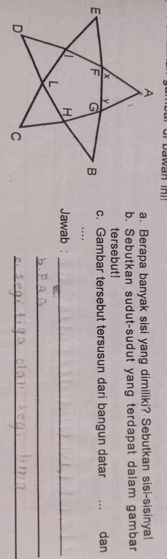 bawan ini! 
a. Berapa banyak sisi yang dimiliki? Sebutkan sisi-sisinya! 
b. Sebutkan sudut-sudut yang terdapat dalam gambar 
tersebut! 
c. Gambar tersebut tersusun dari bangun datar dan 
… 
Jawab :_ 
_ 
_