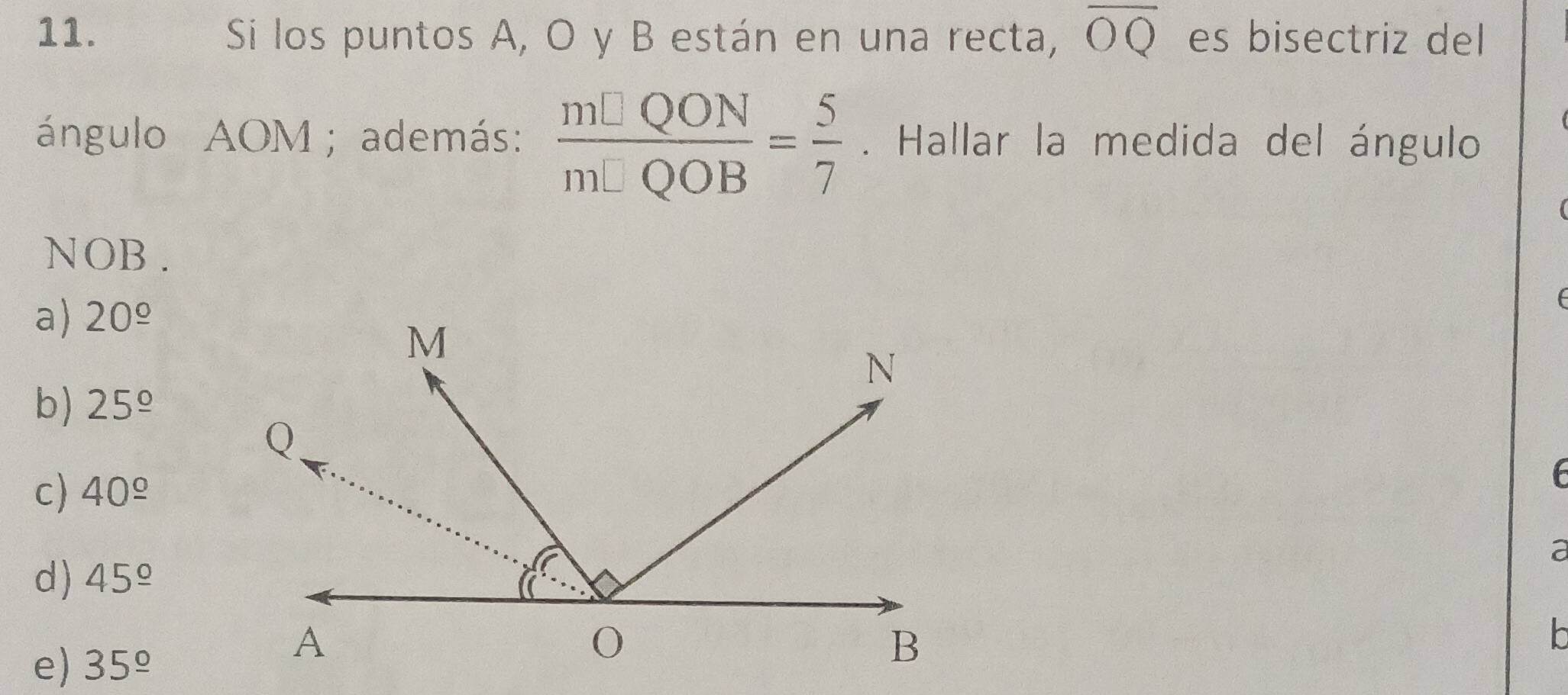 Si los puntos A, O y B están en una recta, overline OQ es bisectriz del
ángulo AOM; además:  m□ QON/m□ QOB = 5/7 . Hallar la medida del ángulo
NOB.
a) 20^(_ circ)
b) 25^(_ circ)
c) 40^(_ circ)
a
d) 45^(_ circ)
e) 35^(_ circ)
h