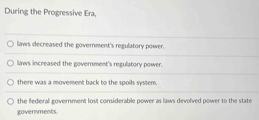 During the Progressive Era,
laws decreased the government's regulatory power.
laws increased the government's regulatory power.
there was a movement back to the spoils system.
the federal government lost considerable power as laws devolved power to the state
governments.