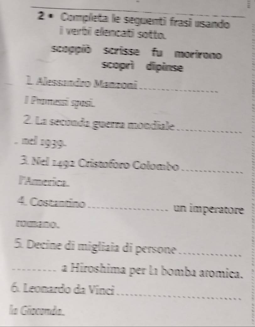 2 ª Completa le seguenti frasi usando 
i verbi elencati sotto. 
scoppió scrisse fu morirono 
scoprì dipinse 
1. Alessmdro Manzoni_ 
I Promessi sposi. 
2. La seconda guerra mondiale_ 
nel 1939. 
3. Nel 1492 Cristoforo Colombo_ 
l'America. 
4. Costantino_ un impératore 
romano. 
5. Decine di migliaia di persone_ 
_a Hiroshima per l1 bomba atomica. 
_ 
6. Leonardo da Vinci 
la Giecondo.