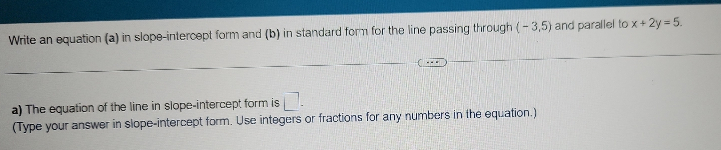 Write an equation (a) in slope-intercept form and (b) in standard form for the line passing through (-3,5) and parallel to x+2y=5. 
a) The equation of the line in slope-intercept form is □. 
(Type your answer in slope-intercept form. Use integers or fractions for any numbers in the equation.)