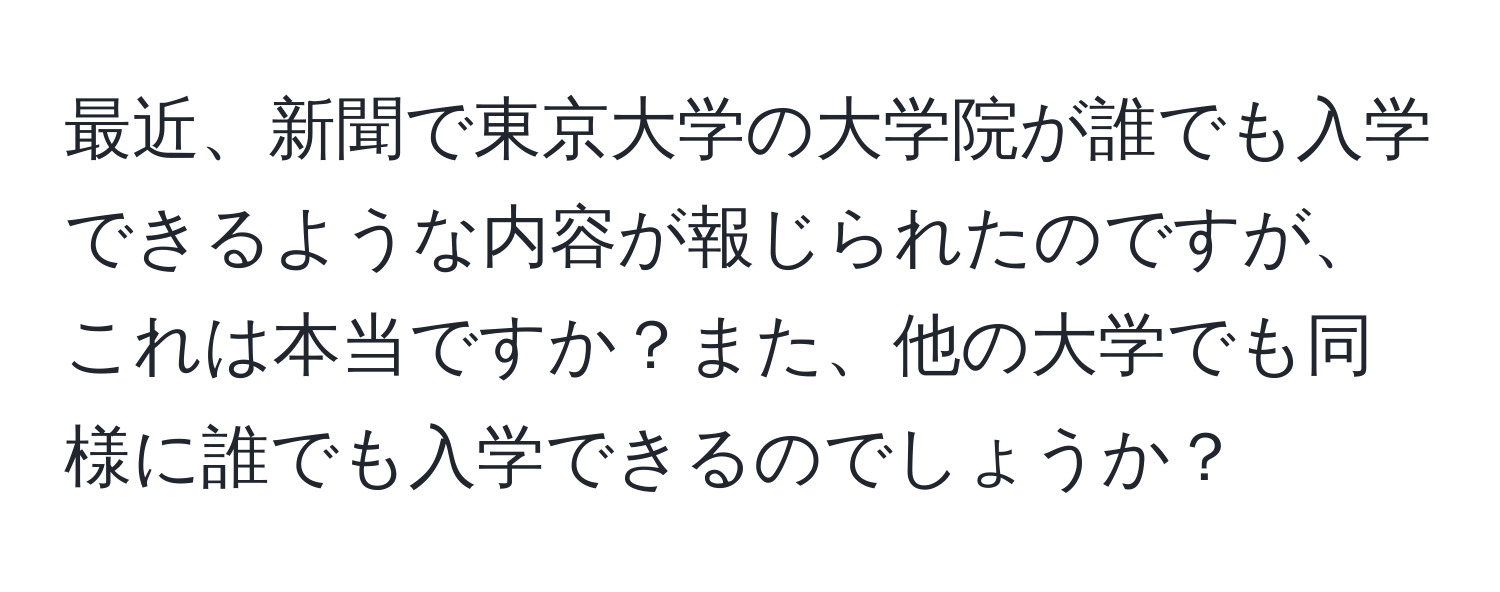 最近、新聞で東京大学の大学院が誰でも入学できるような内容が報じられたのですが、これは本当ですか？また、他の大学でも同様に誰でも入学できるのでしょうか？