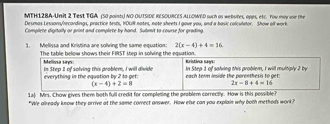 MTH128A-Unit 2 Test TGA (50 points) NO OUTSIDE RESOURCES ALLOWED such as websites, apps, etc. You may use the
Desmos Lessons/recordings, practice tests, YOUR notes, note sheets I gave you, and a basic calculator. Show all work.
Complete digitally or print and complete by hand. Submit to course for grading.
1. Melissa and Kristina are solving the same equation: 2(x-4)+4=16.
The table below shows their FIRST step in solving the equation.
1a) Mrs. Chow gives them both full credit for completing the problem correctly. How is this possible?
*We already know they arrive at the same correct answer. How else can you explain why both methods work?