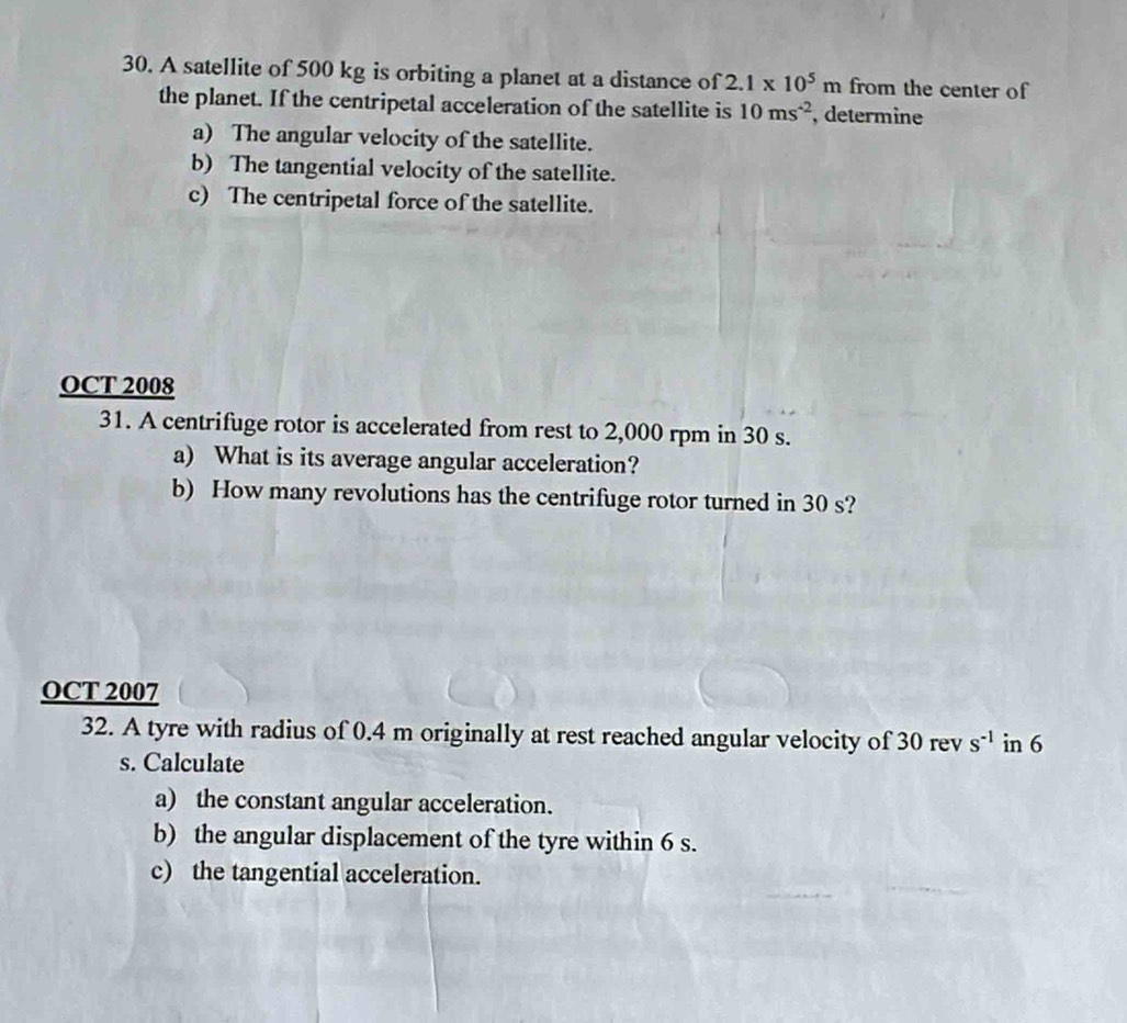 A satellite of 500 kg is orbiting a planet at a distance of 2.1* 10^5m from the center of 
the planet. If the centripetal acceleration of the satellite is 10ms^(-2) , determine 
a) The angular velocity of the satellite. 
b) The tangential velocity of the satellite. 
c) The centripetal force of the satellite. 
OCT 2008 
31. A centrifuge rotor is accelerated from rest to 2,000 rpm in 30 s. 
a) What is its average angular acceleration? 
b) How many revolutions has the centrifuge rotor turned in 30 s? 
OCT 2007 
32. A tyre with radius of 0.4 m originally at rest reached angular velocity of 30 rev s^(-1) in 6
s. Calculate 
a) the constant angular acceleration. 
b) the angular displacement of the tyre within 6 s. 
c) the tangential acceleration.