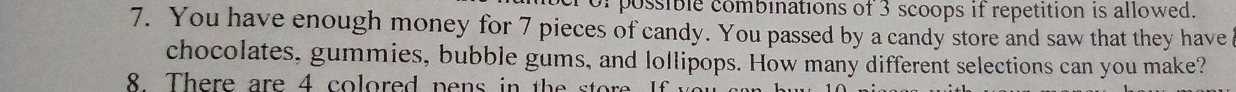 orpossible combinations of 3 scoops if repetition is allowed. 
7. You have enough money for 7 pieces of candy. You passed by a candy store and saw that they have 
chocolates, gummies, bubble gums, and lollipops. How many different selections can you make? 
8. There are 4 colored pens in the store