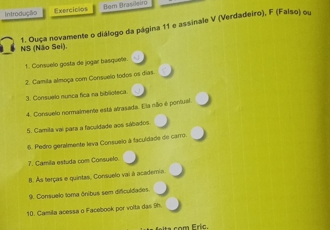 Introdução Exercícios Bem Brasileiro 
1. Ouça novamente o diálogo da página 11 e assinale V (Verdadeiro), F (Falso) ou 
NS (Não Sei). 
1. Consuelo gosta de jogar basquete. 
2. Camila almoça com Consuelo todos os dias. 
3. Consuelo nunca fica na biblioteca. 
4. Consuelo normalmente está atrasada. Ela não é pontual. 
5. Camila vai para a faculdade aos sábados. 
6. Pedro geralmente leva Consuelo à faculdade de carro. 
7. Camila estuda com Consuelo. 
8. Às terças e quintas, Consuelo vai à academia. 
9. Consuelo toma ônibus sem dificuldades. 
10. Camila acessa o Facebook por volta das 9h. 
foita com Eric.