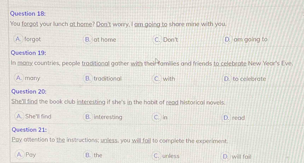 You forgot your lunch at home? Don't worry, I am going to share mine with you.
A. forgot B. at home C. Don't D. am going to
Question 19:
In many countries, people traditional gather with their families and friends to celebrate New Year's Eve.
A. many B. traditional C. with D. to celebrate
Question 20:
She'll find the book club interesting if she's in the habit of read historical novels.
A. She'll find B. interesting C. in D. read
Question 21:
Pay attention to the instructions; unless, you will fail to complete the experiment.
A. Pay B. the C. unless D. will fail