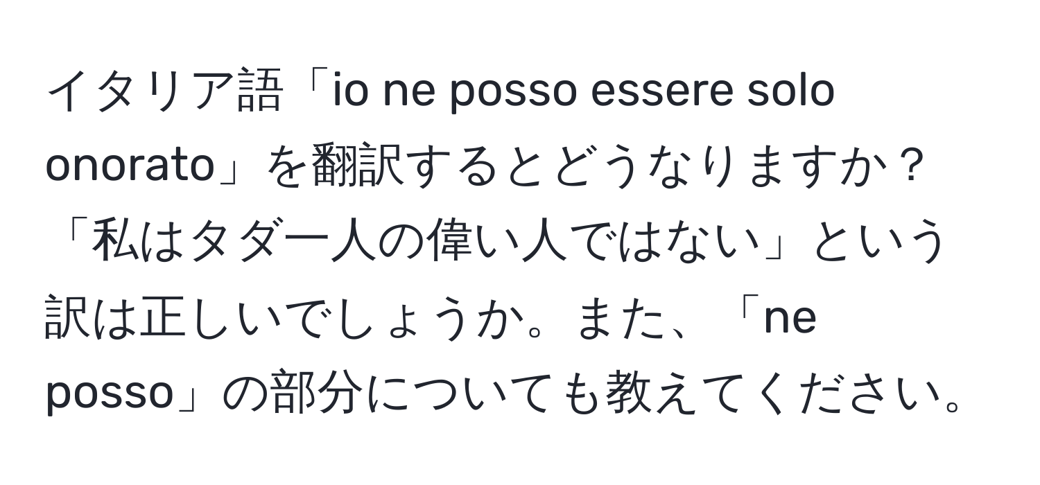 イタリア語「io ne posso essere solo onorato」を翻訳するとどうなりますか？「私はタダ一人の偉い人ではない」という訳は正しいでしょうか。また、「ne posso」の部分についても教えてください。