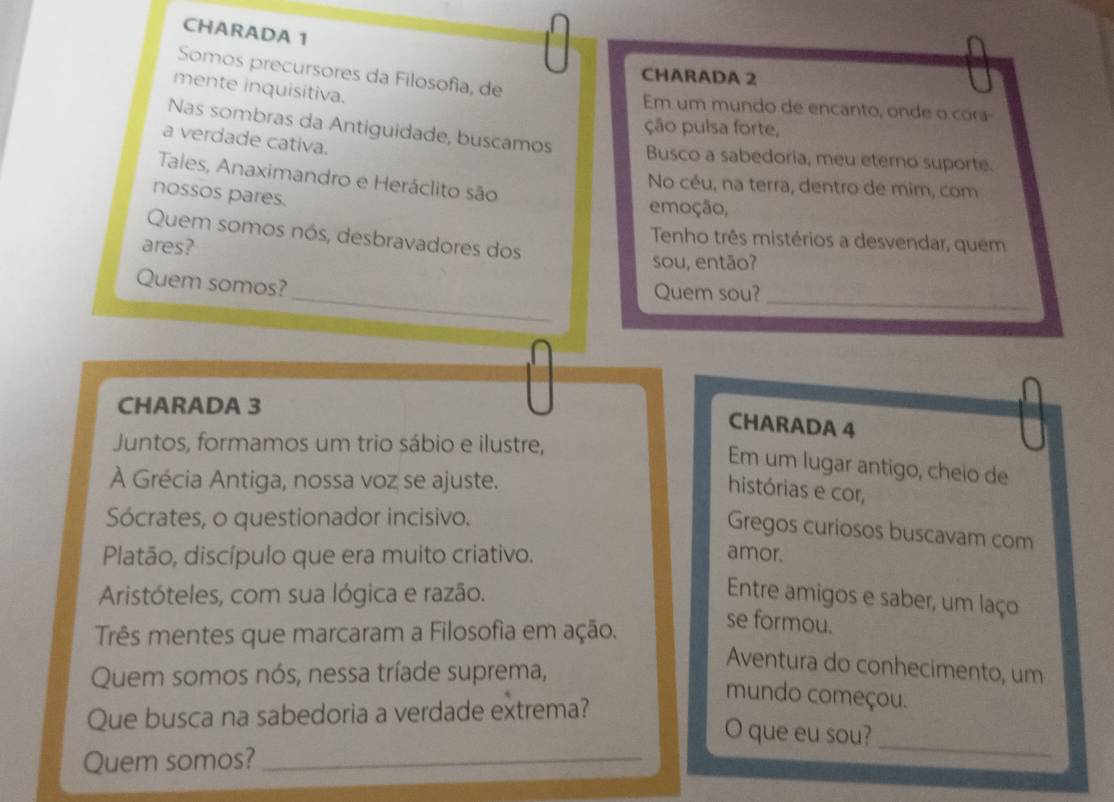 CHARADA 1 
Somos precursores da Filosofia, de 
CHARADA 2 
mente inquisitiva. 
Em um mundo de encanto, onde o cora 
ção pulsa forte, 
Nas sombras da Antiguidade, buscamos Busco a sabedoria, meu eterno suporte. 
a verdade cativa. 
Tales, Anaximandro e Heráclito são 
No céu, na terra, dentro de mim, com 
nossos pares. 
emoção, 
Quem somos nós, desbravadores dos 
ares? 
Tenho três mistérios a desvendar, quem 
sou, então? 
_ 
_ 
Quem somos? 
Quem sou?_ 
CHARADA 3 
CHARADA 4 
Juntos, formamos um trio sábio e ilustre, 
Em um lugar antigo, cheio de 
À Grécia Antiga, nossa voz se ajuste. 
histórias e cor, 
Sócrates, o questionador incisivo. 
Gregos curiosos buscavam com 
Platão, discípulo que era muito criativo. amor. 
Aristóteles, com sua lógica e razão. Entre amigos e saber, um laço 
Três mentes que marcaram a Filosofia em ação. 
se formou. 
Quem somos nós, nessa tríade suprema, 
Aventura do conhecimento, um 
mundo começou. 
Que busca na sabedoria a verdade extrema? 
O que eu sou?_ 
Quem somos?_