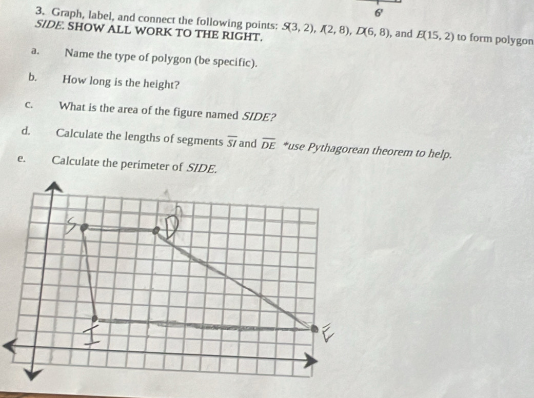 6' 
3. Graph, label, and connect the following points: S(3,2), I(2,8), D(6,8) , and E(15,2) to form polygon 
SIDE. SHOW ALL WORK TO THE RIGHT. 
a. Name the type of polygon (be specific). 
b. How long is the height? 
C. What is the area of the figure named SIDE? 
d. Calculate the lengths of segments overline SI and overline DE *use Pythagorean theorem to help. 
e. Calculate the perimeter of SIDE.